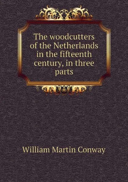 Обложка книги The woodcutters of the Netherlands in the fifteenth century, in three parts, Conway William Martin