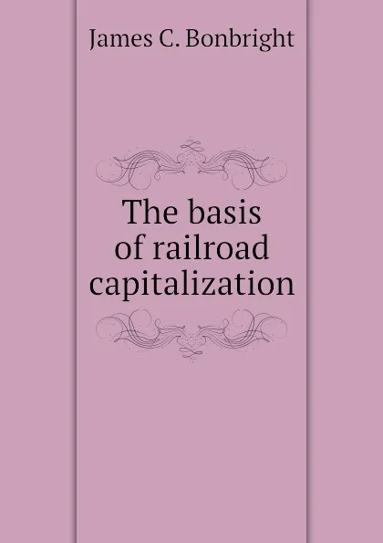 Обложка книги The basis of railroad capitalization, James C. Bonbright