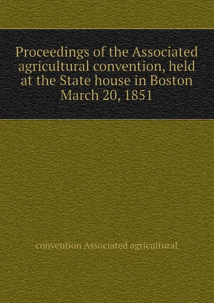 Обложка книги Proceedings of the Associated agricultural convention, held at the State house in Boston  March 20, 1851, convention Associated agricultural