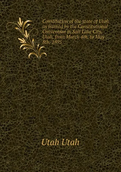 Обложка книги Constitution of the state of Utah as framed by the Constitutional Convention in Salt Lake City, Utah, from March 4th, to May 8th, 1895, Utah Utah