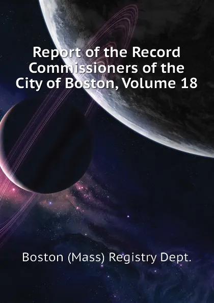 Обложка книги Report of the Record Commissioners of the City of Boston, Volume 18, Boston (Mass) Registry Dept.