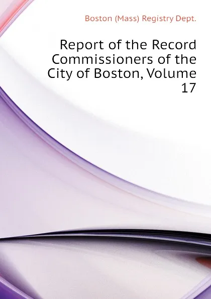 Обложка книги Report of the Record Commissioners of the City of Boston, Volume 17, Boston (Mass) Registry Dept.