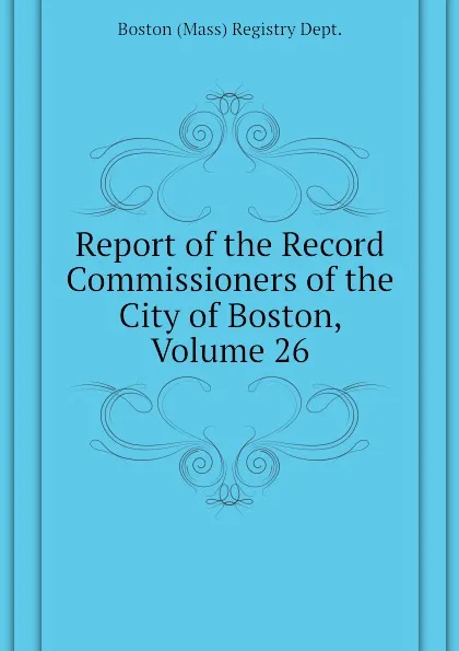 Обложка книги Report of the Record Commissioners of the City of Boston, Volume 26, Boston (Mass) Registry Dept.