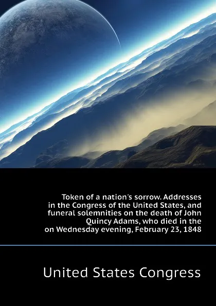 Обложка книги Token of a nation.s sorrow. Addresses in the Congress of the United States, and funeral solemnities on the death of John Quincy Adams, who died in the  on Wednesday evening, February 23, 1848, United States Congress