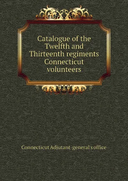 Обложка книги Catalogue of the Twelfth and Thirteenth regiments Connecticut volunteers, Connecticut Adjutant-general's office