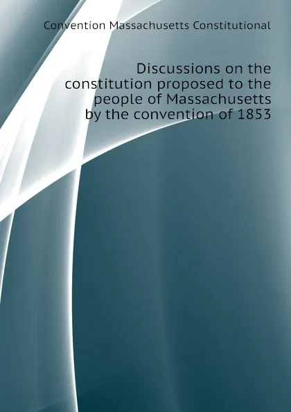 Обложка книги Discussions on the constitution proposed to the people of Massachusetts by the convention of 1853, Convention Massachusetts Constitutional