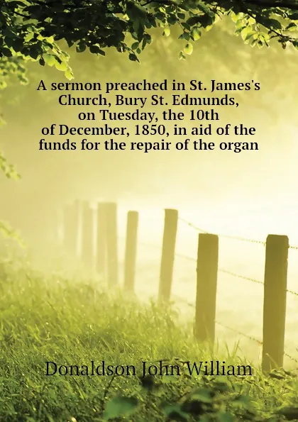 Обложка книги A sermon preached in St. James.s Church, Bury St. Edmunds, on Tuesday, the 10th of December, 1850, in aid of the funds for the repair of the organ, Donaldson John William