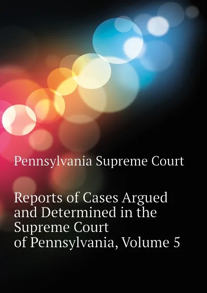 Обложка книги Reports of Cases Argued and Determined in the Supreme Court of Pennsylvania, Volume 5, Pennsylvania Supreme Court