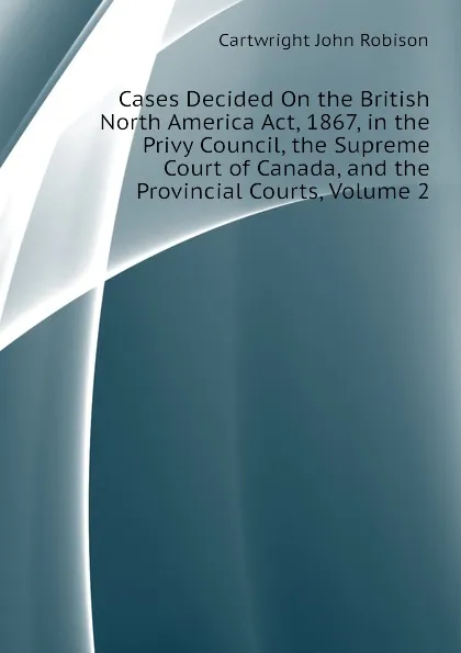 Обложка книги Cases Decided On the British North America Act, 1867, in the Privy Council, the Supreme Court of Canada, and the Provincial Courts, Volume 2, Cartwright John Robison