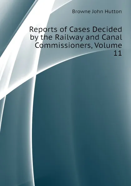 Обложка книги Reports of Cases Decided by the Railway and Canal Commissioners, Volume 11, Browne John Hutton