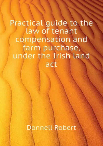 Обложка книги Practical guide to the law of tenant compensation and farm purchase, under the Irish land act, Donnell Robert