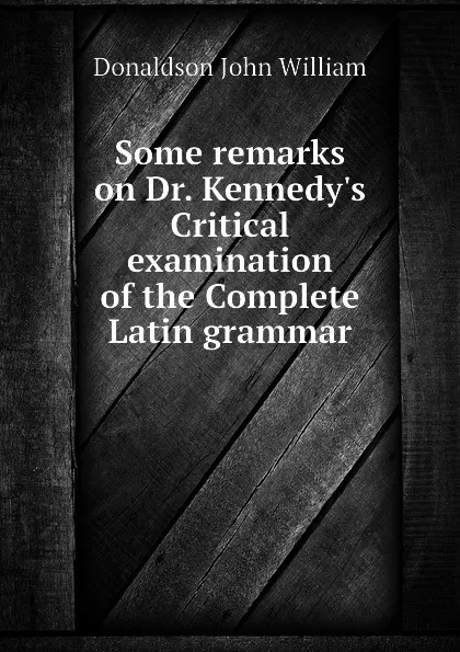 Обложка книги Some remarks on Dr. Kennedy.s Critical examination of the Complete Latin grammar, Donaldson John William