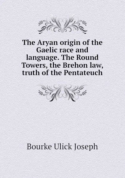 Обложка книги The Aryan origin of the Gaelic race and language. The Round Towers, the Brehon law, truth of the Pentateuch, Bourke Ulick Joseph