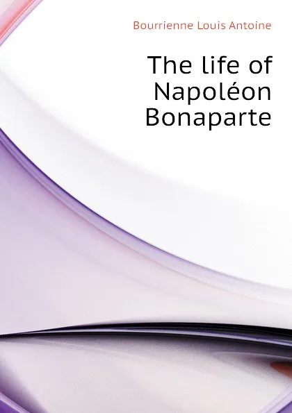 Обложка книги The life of Napoleon Bonaparte, M. de Bourrienne