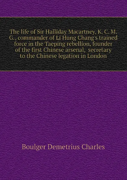 Обложка книги The life of Sir Halliday Macartney, K. C. M. G., commander of Li Hung Chang.s trained force in the Taeping rebellion, founder of the first Chinese arsenal,  secretary to the Chinese legation in London, Boulger Demetrius Charles