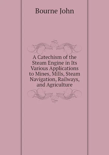 Обложка книги A Catechism of the Steam Engine in Its Various Applications to Mines, Mills, Steam Navigation, Railways, and Agriculture, Bourne John