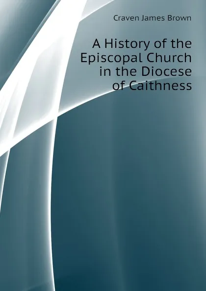 Обложка книги A History of the Episcopal Church in the Diocese of Caithness, Craven James Brown