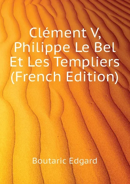 Обложка книги Clement V, Philippe Le Bel Et Les Templiers (French Edition), Boutaric Edgard