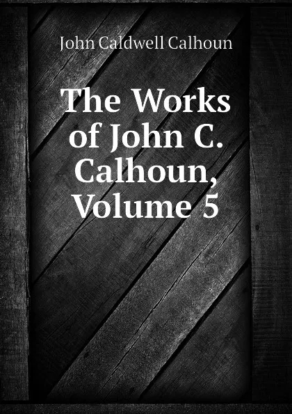 Обложка книги The Works of John C. Calhoun, Volume 5, John C. Calhoun