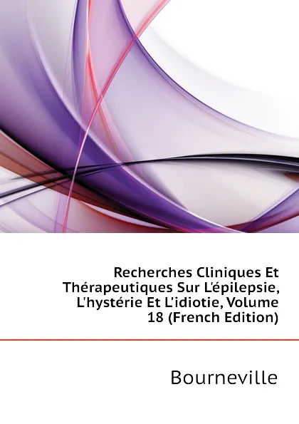 Обложка книги Recherches Cliniques Et Therapeutiques Sur L.epilepsie, L.hysterie Et L.idiotie, Volume 18 (French Edition), Bourneville