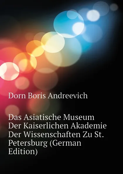 Обложка книги Das Asiatische Museum Der Kaiserlichen Akademie Der Wissenschaften Zu St. Petersburg (German Edition), Dorn Boris Andreevich