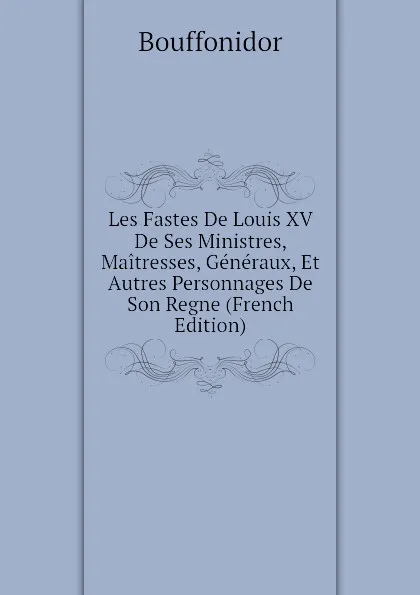 Обложка книги Les Fastes De Louis XV De Ses Ministres, Maitresses, Generaux, Et Autres Personnages De Son Regne (French Edition), Bouffonidor