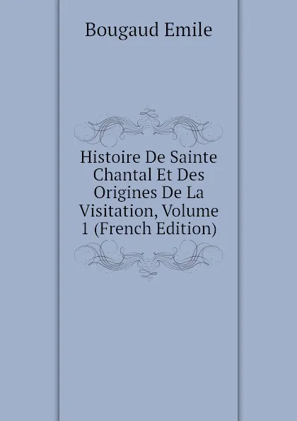 Обложка книги Histoire De Sainte Chantal Et Des Origines De La Visitation, Volume 1 (French Edition), Bougaud Emile