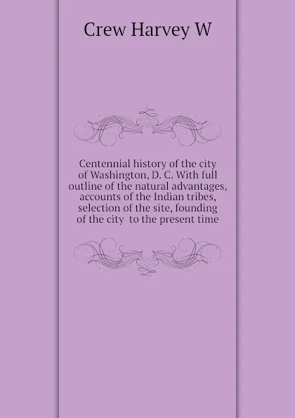 Обложка книги Centennial history of the city of Washington, D. C. With full outline of the natural advantages, accounts of the Indian tribes, selection of the site, founding of the city  to the present time, Crew Harvey W