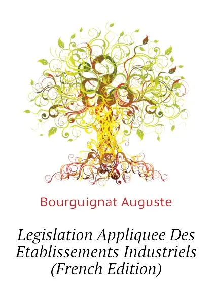 Обложка книги Legislation Appliquee Des Etablissements Industriels  (French Edition), Bourguignat Auguste