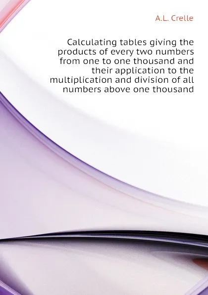 Обложка книги Calculating tables giving the products of every two numbers from one to one thousand and their application to the multiplication and division of all numbers above one thousand, A.L. Crelle