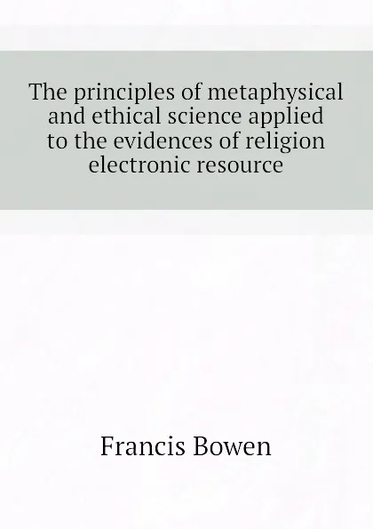 Обложка книги The principles of metaphysical and ethical science applied to the evidences of religion electronic resource, Francis Bowen