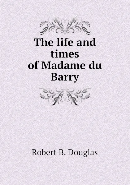 Обложка книги The life and times of Madame du Barry, Robert B. Douglas