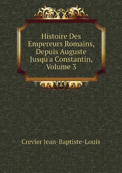 Обложка книги Histoire Des Empereurs Romains, Depuis Auguste Jusqu.a Constantin, Volume 3, Crevier Jean-Baptiste-Louis