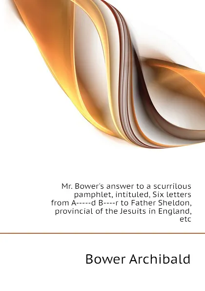 Обложка книги Mr. Bower.s answer to a scurrilous pamphlet, intituled, Six letters from A-----d B----r to Father Sheldon, provincial of the Jesuits in England, etc, Bower Archibald