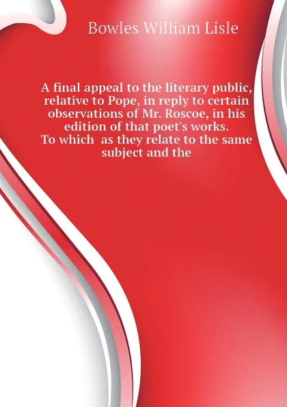 Обложка книги A final appeal to the literary public, relative to Pope, in reply to certain observations of Mr. Roscoe, in his edition of that poet.s works. To which  as they relate to the same subject and the, Bowles William Lisle