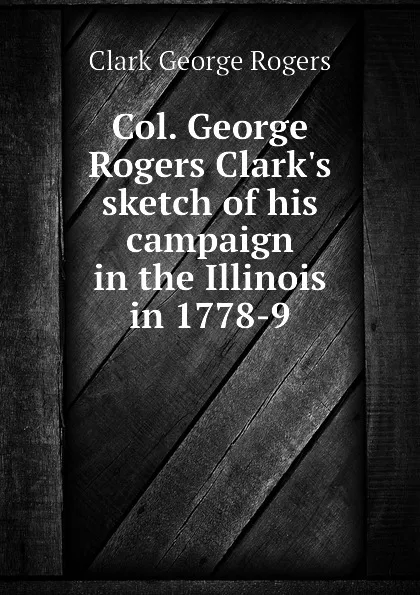 Обложка книги Col. George Rogers Clark.s sketch of his campaign in the Illinois in 1778-9, Clark George Rogers