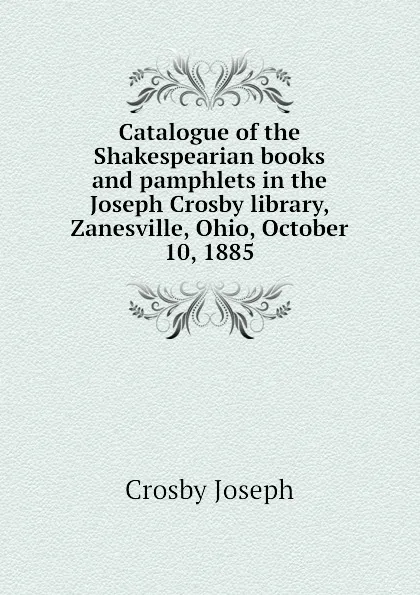 Обложка книги Catalogue of the Shakespearian books and pamphlets in the Joseph Crosby library, Zanesville, Ohio, October 10, 1885, Crosby Joseph