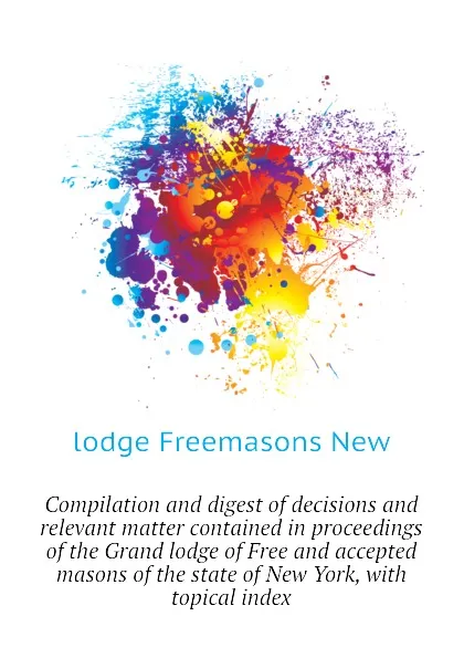 Обложка книги Compilation and digest of decisions and relevant matter contained in proceedings of the Grand lodge of Free and accepted masons of the state of New York, with topical index, lodge Freemasons New