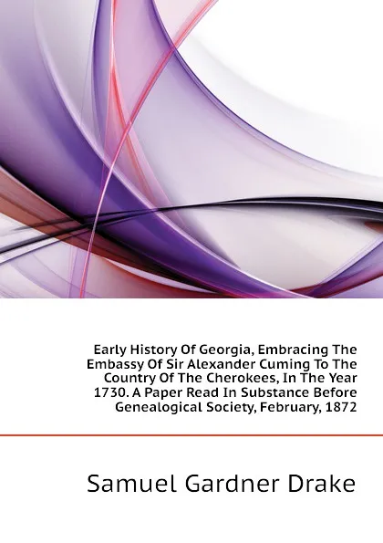 Обложка книги Early History Of Georgia, Embracing The Embassy Of Sir Alexander Cuming To The Country Of The Cherokees, In The Year 1730. A Paper Read In Substance Before  Genealogical Society, February, 1872, Samuel Gardner Drake