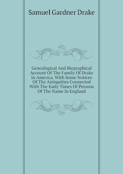 Обложка книги Genealogical And Biographical Account Of The Family Of Drake In America. With Some Notices Of The Antiquities Connected With The Early Times Of Persons Of The Name In England, Samuel Gardner Drake