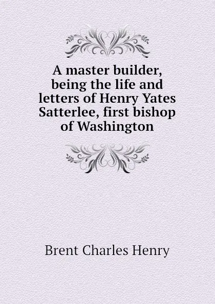 Обложка книги A master builder, being the life and letters of Henry Yates Satterlee, first bishop of Washington, Brent Charles Henry