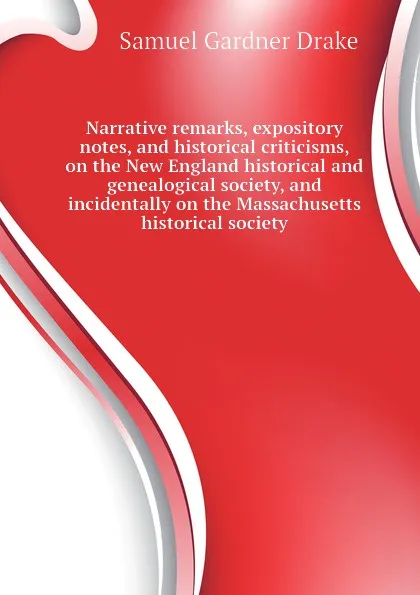 Обложка книги Narrative remarks, expository notes, and historical criticisms, on the New England historical and genealogical society, and incidentally on the Massachusetts historical society, Samuel Gardner Drake