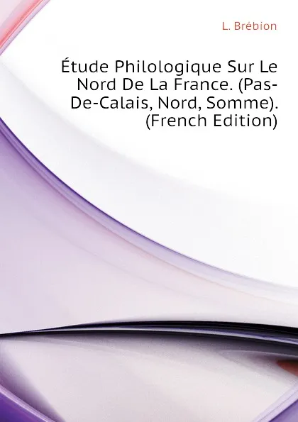 Обложка книги Etude Philologique Sur Le Nord De La France. (Pas-De-Calais, Nord, Somme). (French Edition), L. Brébion