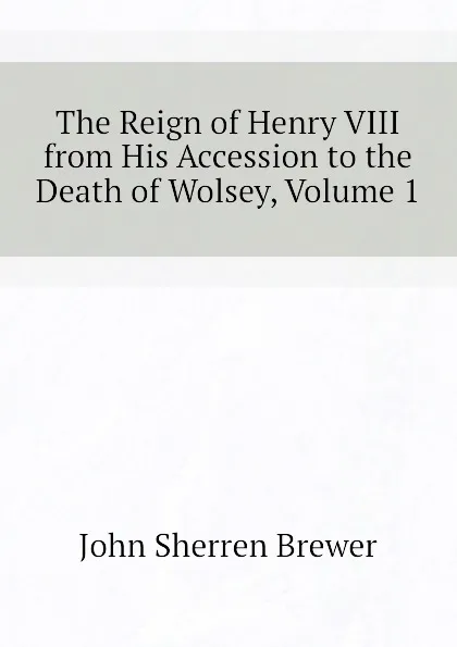 Обложка книги The Reign of Henry VIII from His Accession to the Death of Wolsey, Volume 1, Brewer John Sherren