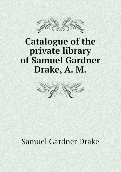 Обложка книги Catalogue of the private library of Samuel Gardner Drake, A. M., Samuel Gardner Drake