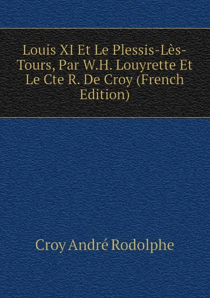 Обложка книги Louis XI Et Le Plessis-Les-Tours, Par W.H. Louyrette Et Le Cte R. De Croy (French Edition), Croy André Rodolphe