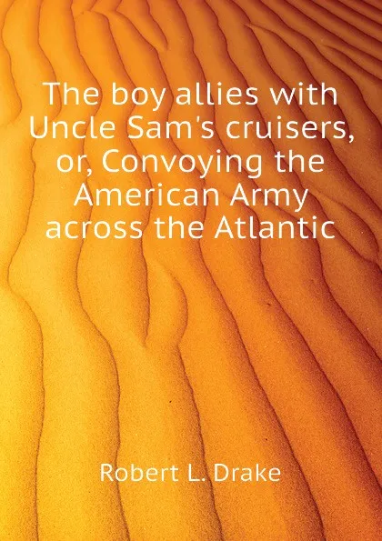 Обложка книги The boy allies with Uncle Sam.s cruisers, or, Convoying the American Army across the Atlantic, Robert L. Drake