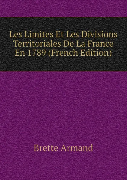 Обложка книги Les Limites Et Les Divisions Territoriales De La France En 1789 (French Edition), Brette Armand