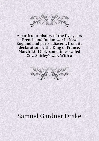 Обложка книги A particular history of the five years French and Indian war in New England and parts adjacent, from its declaration by the King of France, March 15, 1744,  sometimes called Gov. Shirley.s war. With a, Samuel Gardner Drake