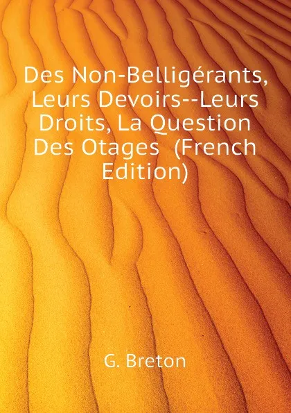 Обложка книги Des Non-Belligerants, Leurs Devoirs--Leurs Droits, La Question Des Otages  (French Edition), G. Breton